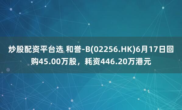 炒股配资平台选 和誉-B(02256.HK)6月17日回购45.00万股，耗资446.20万港元