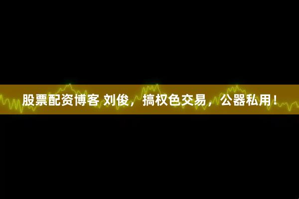 股票配资博客 刘俊，搞权色交易，公器私用！