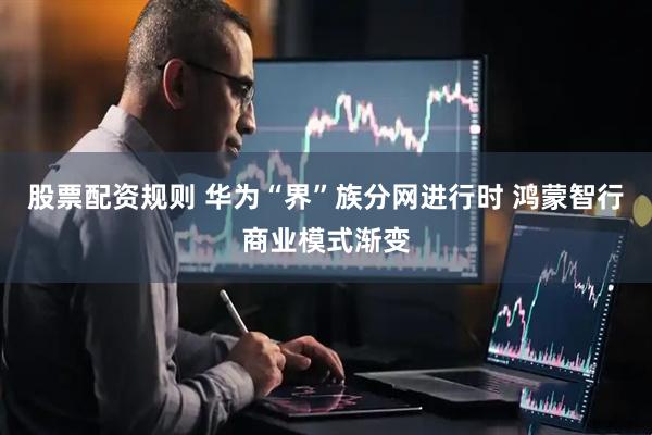 股票配资规则 华为“界”族分网进行时 鸿蒙智行商业模式渐变