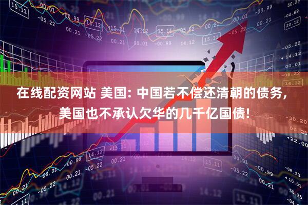 在线配资网站 美国: 中国若不偿还清朝的债务, 美国也不承认欠华的几千亿国债!