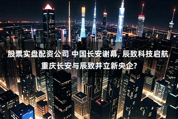 股票实盘配资公司 中国长安谢幕, 辰致科技启航 重庆长安与辰致并立新央企?