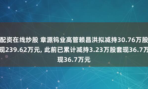 配资在线炒股 章源钨业高管赖昌洪拟减持30.76万股套现239.62万元, 此前已累计减持3.23万股套现36.7万元