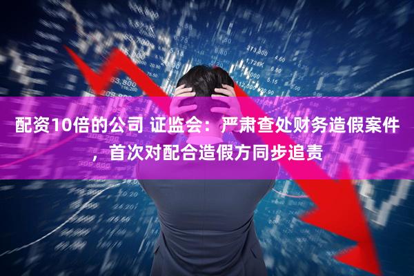 配资10倍的公司 证监会：严肃查处财务造假案件，首次对配合造假方同步追责