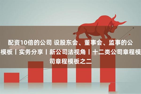配资10倍的公司 设股东会、董事会、监事的公司章程模板丨实务分享丨新公司法视角丨十二类公司章程模板之二