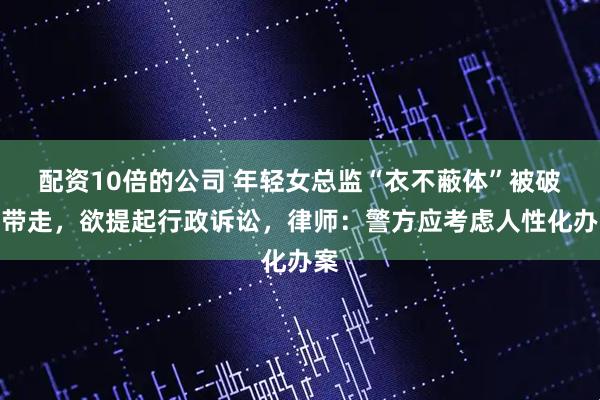 配资10倍的公司 年轻女总监“衣不蔽体”被破门带走，欲提起行政诉讼，律师：警方应考虑人性化办案