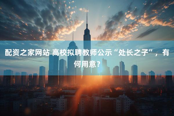 配资之家网站 高校拟聘教师公示“处长之子”，有何用意？