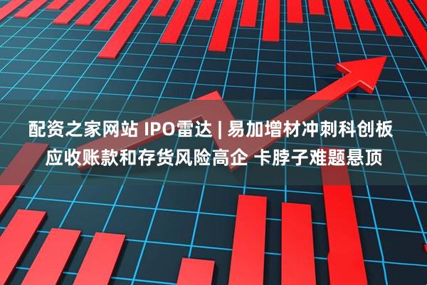 配资之家网站 IPO雷达 | 易加增材冲刺科创板 应收账款和存货风险高企 卡脖子难题悬顶