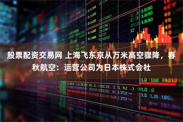 股票配资交易网 上海飞东京从万米高空骤降，春秋航空：运营公司为日本株式会社