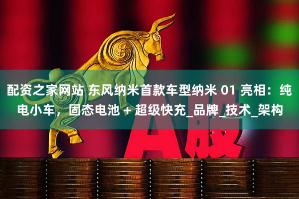 配资之家网站 东风纳米首款车型纳米 01 亮相：纯电小车，固态电池 + 超级快充_品牌_技术_架构