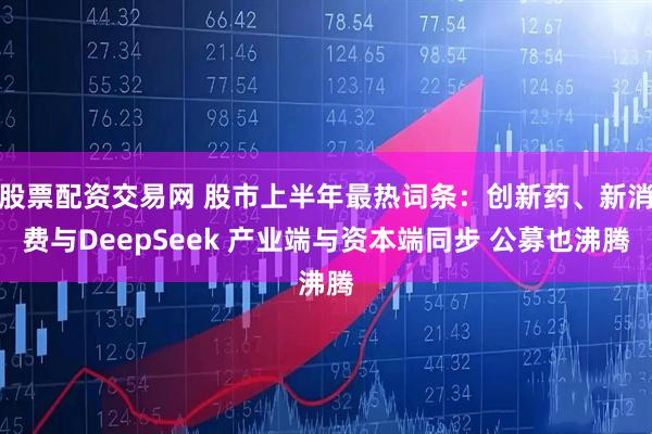股票配资交易网 股市上半年最热词条：创新药、新消费与DeepSeek 产业端与资本端同步 公募也沸腾