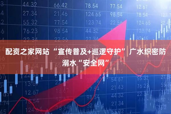 配资之家网站 “宣传普及+巡逻守护” 广水织密防溺水“安全网”