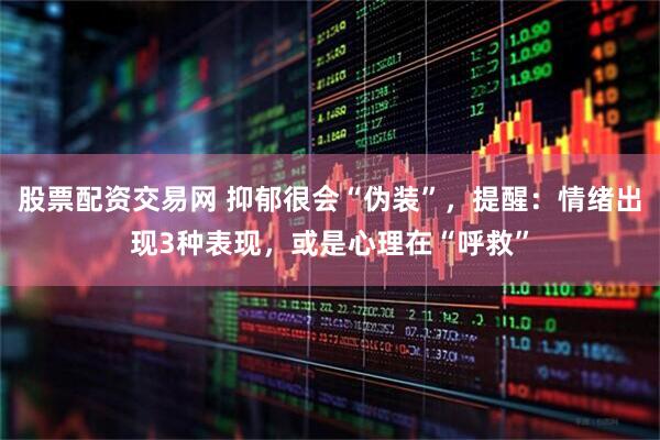 股票配资交易网 抑郁很会“伪装”，提醒：情绪出现3种表现，或是心理在“呼救”