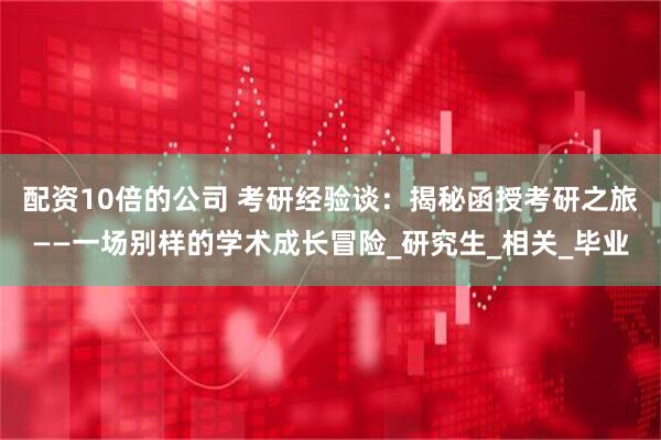 配资10倍的公司 考研经验谈：揭秘函授考研之旅——一场别样的学术成长冒险_研究生_相关_毕业