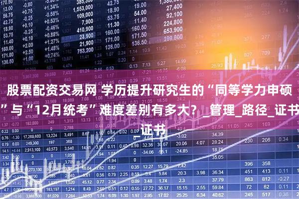 股票配资交易网 学历提升研究生的“同等学力申硕”与“12月统考”难度差别有多大？_管理_路径_证书