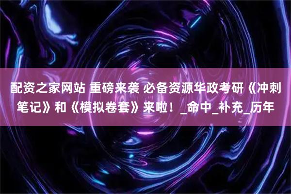 配资之家网站 重磅来袭 必备资源华政考研《冲刺笔记》和《模拟卷套》来啦！_命中_补充_历年