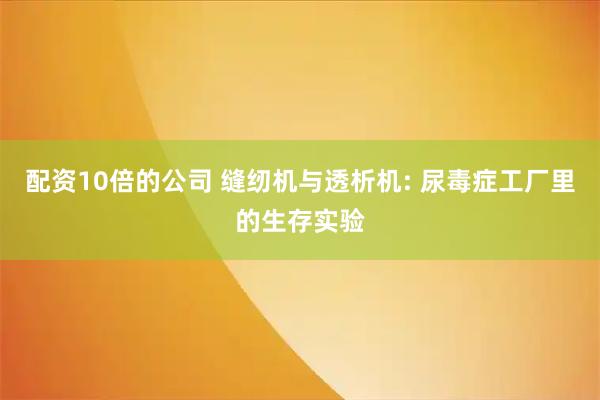 配资10倍的公司 缝纫机与透析机: 尿毒症工厂里的生存实验