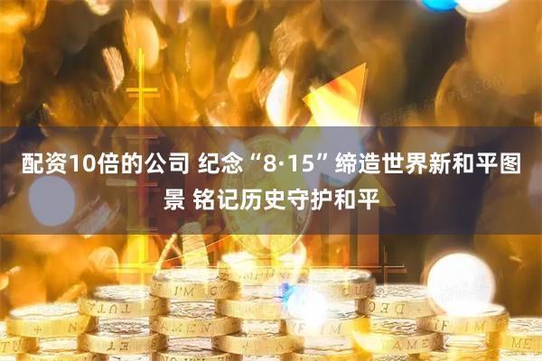 配资10倍的公司 纪念“8·15”缔造世界新和平图景 铭记历史守护和平