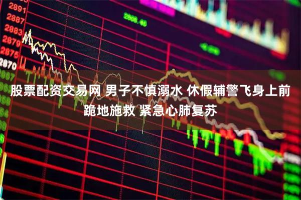 股票配资交易网 男子不慎溺水 休假辅警飞身上前跪地施救 紧急心肺复苏
