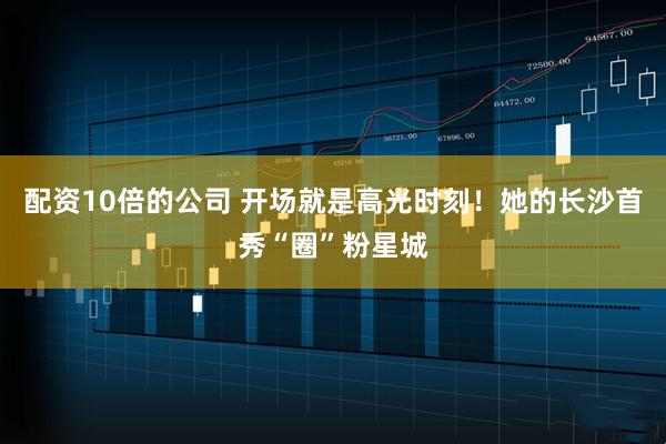 配资10倍的公司 开场就是高光时刻！她的长沙首秀“圈”粉星城