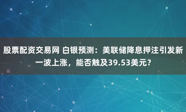 股票配资交易网 白银预测:美联储降息押注引发新一波上涨,能否触及39.53美元?