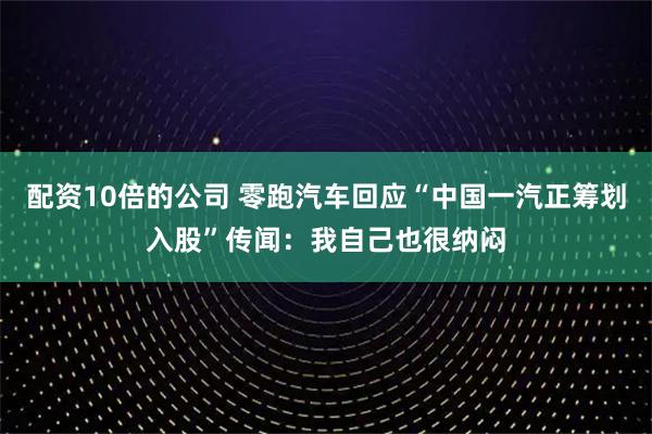 配资10倍的公司 零跑汽车回应“中国一汽正筹划入股”传闻:我自己也很纳闷