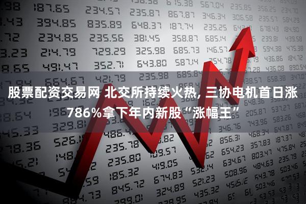 股票配资交易网 北交所持续火热, 三协电机首日涨786%拿下年内新股“涨幅王”