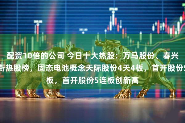 配资10倍的公司 今日十大热股:万马股份、春兴精工涨停领衔热股榜,固态电池概念天际股份4天4板,首开股份5连板创新高