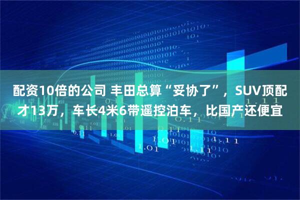 配资10倍的公司 丰田总算“妥协了”，SUV顶配才13万，车长4米6带遥控泊车，比国产还便宜