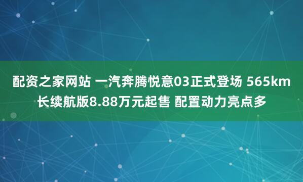 配资之家网站 一汽奔腾悦意03正式登场 565km长续航版8.88万元起售 配置动力亮点多