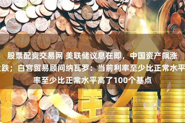 股票配资交易网 美联储议息在即，中国资产飙涨，英伟达深夜大跌；白宫贸易顾问纳瓦罗：当前利率至少比正常水平高了100个基点