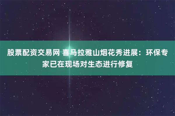 股票配资交易网 喜马拉雅山烟花秀进展：环保专家已在现场对生态进行修复