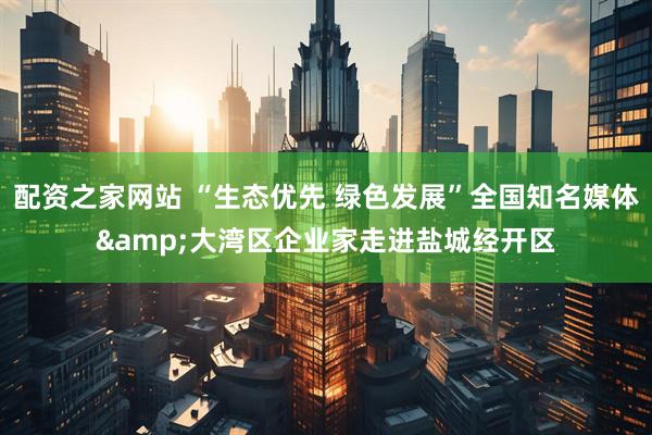 配资之家网站 “生态优先 绿色发展”全国知名媒体&大湾区企业家走进盐城经开区