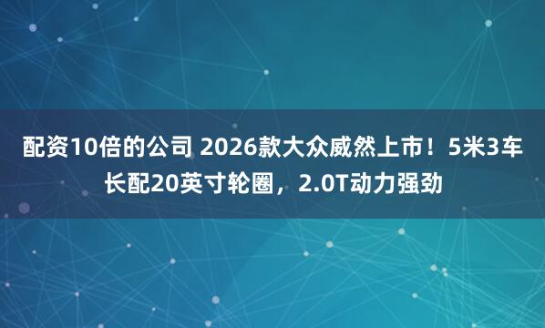 配资10倍的公司 2026款大众威然上市！5米3车长配20英寸轮圈，2.0T动力强劲