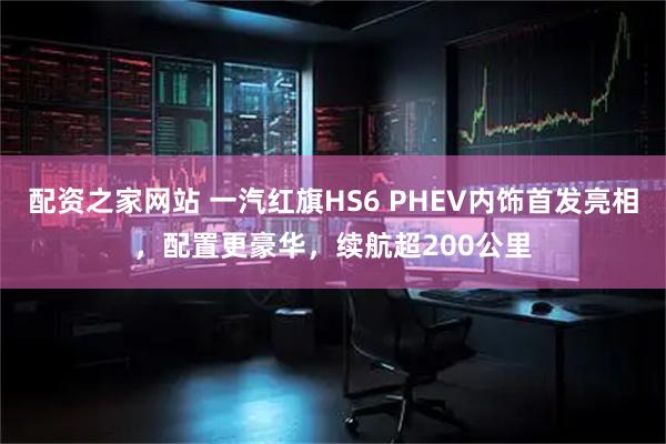 配资之家网站 一汽红旗HS6 PHEV内饰首发亮相,配置更豪华,续航超200公里