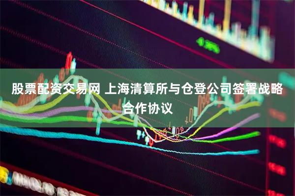 股票配资交易网 上海清算所与仓登公司签署战略合作协议