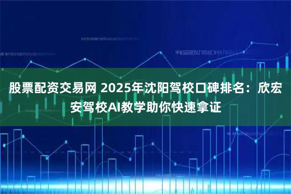股票配资交易网 2025年沈阳驾校口碑排名：欣宏安驾校AI教学助你快速拿证