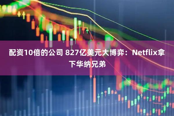 配资10倍的公司 827亿美元大博弈:Netflix拿下华纳兄弟