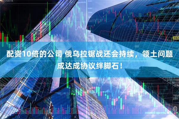 配资10倍的公司 俄乌拉锯战还会持续，领土问题成达成协议绊脚石！
