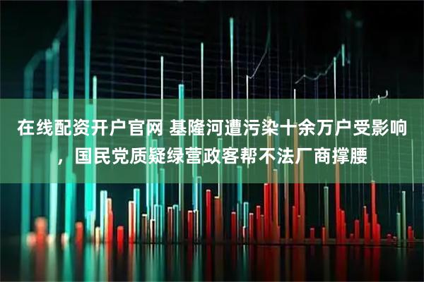 在线配资开户官网 基隆河遭污染十余万户受影响，国民党质疑绿营政客帮不法厂商撑腰