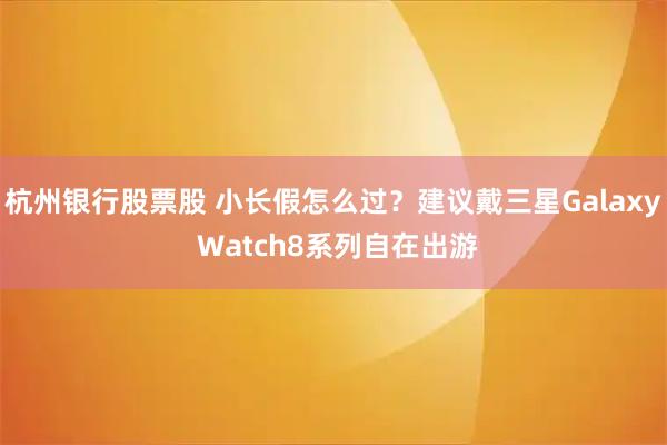 杭州银行股票股 小长假怎么过？建议戴三星Galaxy Watch8系列自在出游