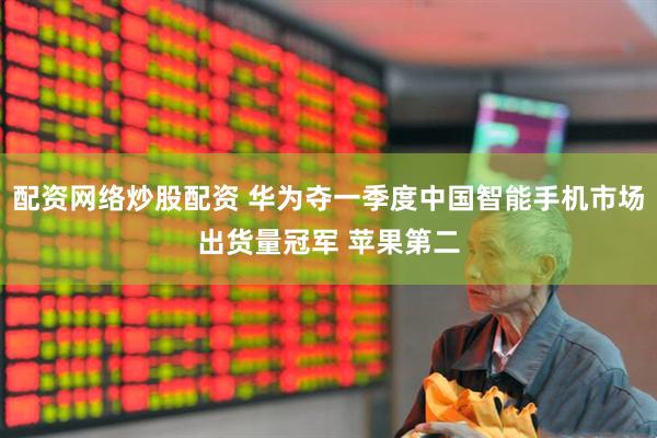 配资网络炒股配资 华为夺一季度中国智能手机市场出货量冠军 苹果第二