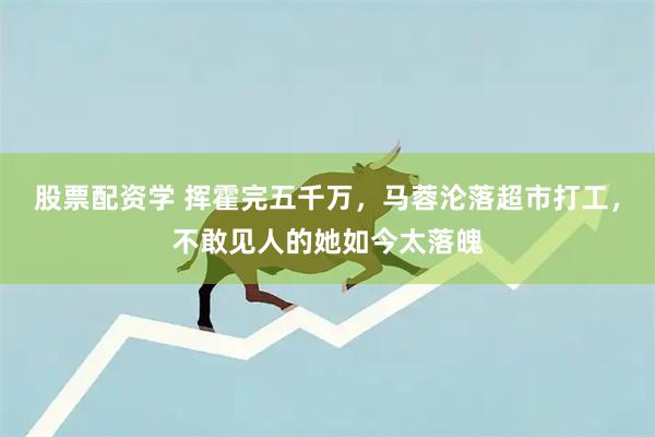 股票配资学 挥霍完五千万，马蓉沦落超市打工，不敢见人的她如今太落魄