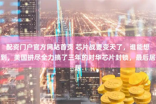 配资门户官方网站首页 芯片战要变天了，谁能想到，美国拼尽全力搞了三年的对华芯片封锁，最后居