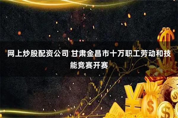 网上炒股配资公司 甘肃金昌市十万职工劳动和技能竞赛开赛