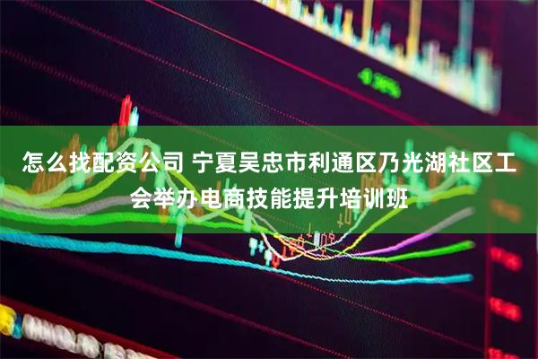 怎么找配资公司 宁夏吴忠市利通区乃光湖社区工会举办电商技能提升培训班