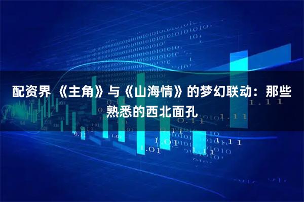 配资界 《主角》与《山海情》的梦幻联动：那些熟悉的西北面孔